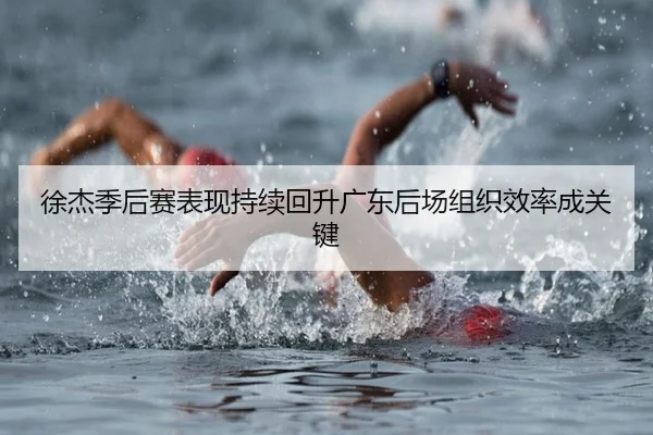 徐杰季后赛表现持续回升广东后场组织效率成关键