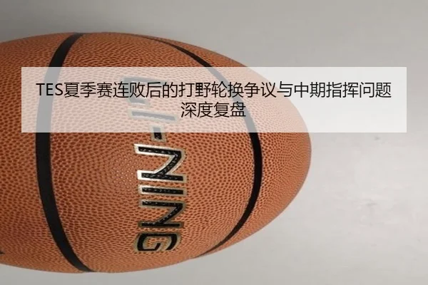 TES夏季赛连败后的打野轮换争议与中期指挥问题深度复盘